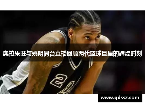 奥拉朱旺与姚明同台直播回顾两代篮球巨星的辉煌时刻