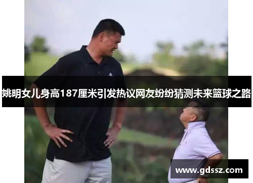 姚明女儿身高187厘米引发热议网友纷纷猜测未来篮球之路