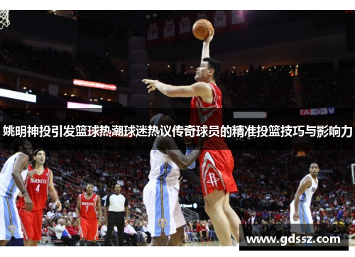 姚明神投引发篮球热潮球迷热议传奇球员的精准投篮技巧与影响力