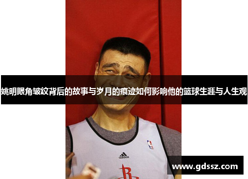 姚明眼角皱纹背后的故事与岁月的痕迹如何影响他的篮球生涯与人生观