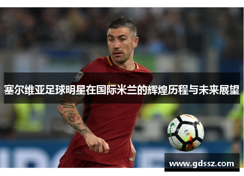 塞尔维亚足球明星在国际米兰的辉煌历程与未来展望
